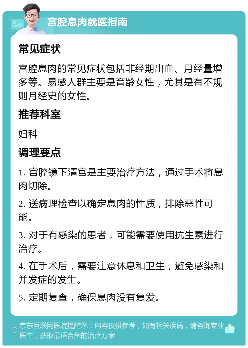 宫腔息肉就医指南 常见症状 宫腔息肉的常见症状包括非经期出血、月经量增多等。易感人群主要是育龄女性，尤其是有不规则月经史的女性。 推荐科室 妇科 调理要点 1. 宫腔镜下清宫是主要治疗方法，通过手术将息肉切除。 2. 送病理检查以确定息肉的性质，排除恶性可能。 3. 对于有感染的患者，可能需要使用抗生素进行治疗。 4. 在手术后，需要注意休息和卫生，避免感染和并发症的发生。 5. 定期复查，确保息肉没有复发。