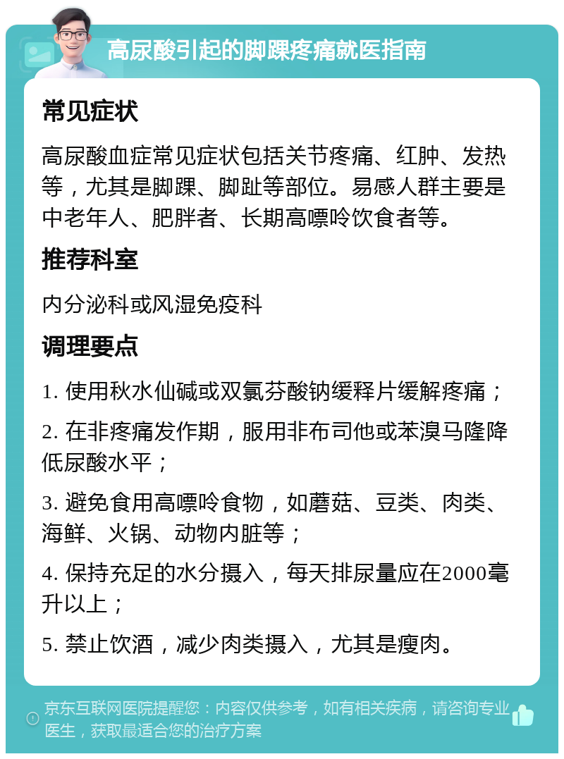 高尿酸引起的脚踝疼痛就医指南 常见症状 高尿酸血症常见症状包括关节疼痛、红肿、发热等，尤其是脚踝、脚趾等部位。易感人群主要是中老年人、肥胖者、长期高嘌呤饮食者等。 推荐科室 内分泌科或风湿免疫科 调理要点 1. 使用秋水仙碱或双氯芬酸钠缓释片缓解疼痛； 2. 在非疼痛发作期，服用非布司他或苯溴马隆降低尿酸水平； 3. 避免食用高嘌呤食物，如蘑菇、豆类、肉类、海鲜、火锅、动物内脏等； 4. 保持充足的水分摄入，每天排尿量应在2000毫升以上； 5. 禁止饮酒，减少肉类摄入，尤其是瘦肉。