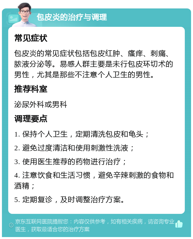 包皮炎的治疗与调理 常见症状 包皮炎的常见症状包括包皮红肿、瘙痒、刺痛、脓液分泌等。易感人群主要是未行包皮环切术的男性，尤其是那些不注意个人卫生的男性。 推荐科室 泌尿外科或男科 调理要点 1. 保持个人卫生，定期清洗包皮和龟头； 2. 避免过度清洁和使用刺激性洗液； 3. 使用医生推荐的药物进行治疗； 4. 注意饮食和生活习惯，避免辛辣刺激的食物和酒精； 5. 定期复诊，及时调整治疗方案。