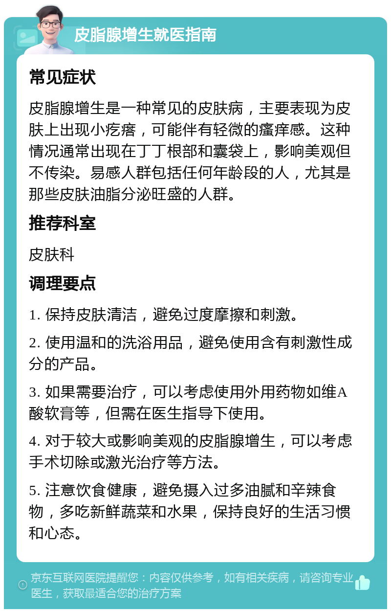 皮脂腺增生就医指南 常见症状 皮脂腺增生是一种常见的皮肤病，主要表现为皮肤上出现小疙瘩，可能伴有轻微的瘙痒感。这种情况通常出现在丁丁根部和囊袋上，影响美观但不传染。易感人群包括任何年龄段的人，尤其是那些皮肤油脂分泌旺盛的人群。 推荐科室 皮肤科 调理要点 1. 保持皮肤清洁，避免过度摩擦和刺激。 2. 使用温和的洗浴用品，避免使用含有刺激性成分的产品。 3. 如果需要治疗，可以考虑使用外用药物如维A酸软膏等，但需在医生指导下使用。 4. 对于较大或影响美观的皮脂腺增生，可以考虑手术切除或激光治疗等方法。 5. 注意饮食健康，避免摄入过多油腻和辛辣食物，多吃新鲜蔬菜和水果，保持良好的生活习惯和心态。