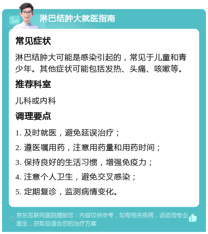 淋巴结肿大就医指南 常见症状 淋巴结肿大可能是感染引起的，常见于儿童和青少年。其他症状可能包括发热、头痛、咳嗽等。 推荐科室 儿科或内科 调理要点 1. 及时就医，避免延误治疗； 2. 遵医嘱用药，注意用药量和用药时间； 3. 保持良好的生活习惯，增强免疫力； 4. 注意个人卫生，避免交叉感染； 5. 定期复诊，监测病情变化。