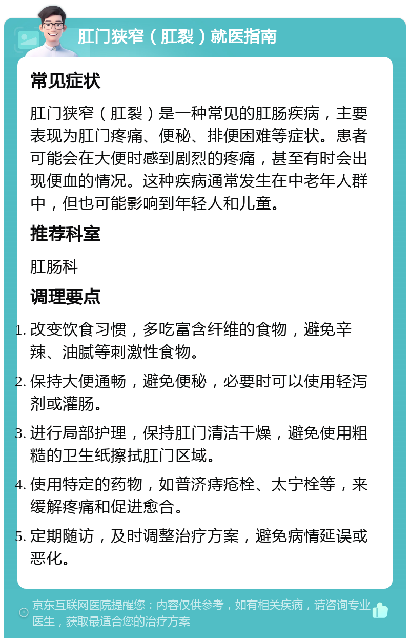 肛门狭窄（肛裂）就医指南 常见症状 肛门狭窄（肛裂）是一种常见的肛肠疾病，主要表现为肛门疼痛、便秘、排便困难等症状。患者可能会在大便时感到剧烈的疼痛，甚至有时会出现便血的情况。这种疾病通常发生在中老年人群中，但也可能影响到年轻人和儿童。 推荐科室 肛肠科 调理要点 改变饮食习惯，多吃富含纤维的食物，避免辛辣、油腻等刺激性食物。 保持大便通畅，避免便秘，必要时可以使用轻泻剂或灌肠。 进行局部护理，保持肛门清洁干燥，避免使用粗糙的卫生纸擦拭肛门区域。 使用特定的药物，如普济痔疮栓、太宁栓等，来缓解疼痛和促进愈合。 定期随访，及时调整治疗方案，避免病情延误或恶化。