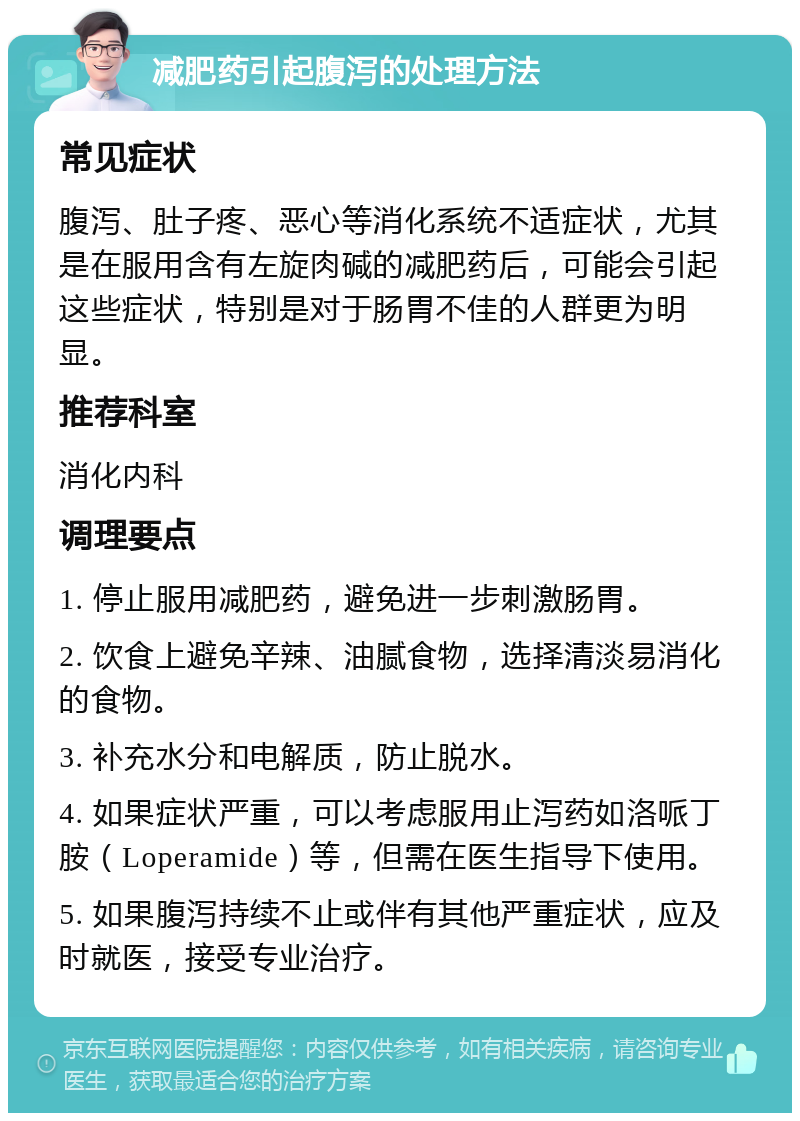 减肥药引起腹泻的处理方法 常见症状 腹泻、肚子疼、恶心等消化系统不适症状，尤其是在服用含有左旋肉碱的减肥药后，可能会引起这些症状，特别是对于肠胃不佳的人群更为明显。 推荐科室 消化内科 调理要点 1. 停止服用减肥药，避免进一步刺激肠胃。 2. 饮食上避免辛辣、油腻食物，选择清淡易消化的食物。 3. 补充水分和电解质，防止脱水。 4. 如果症状严重，可以考虑服用止泻药如洛哌丁胺（Loperamide）等，但需在医生指导下使用。 5. 如果腹泻持续不止或伴有其他严重症状，应及时就医，接受专业治疗。