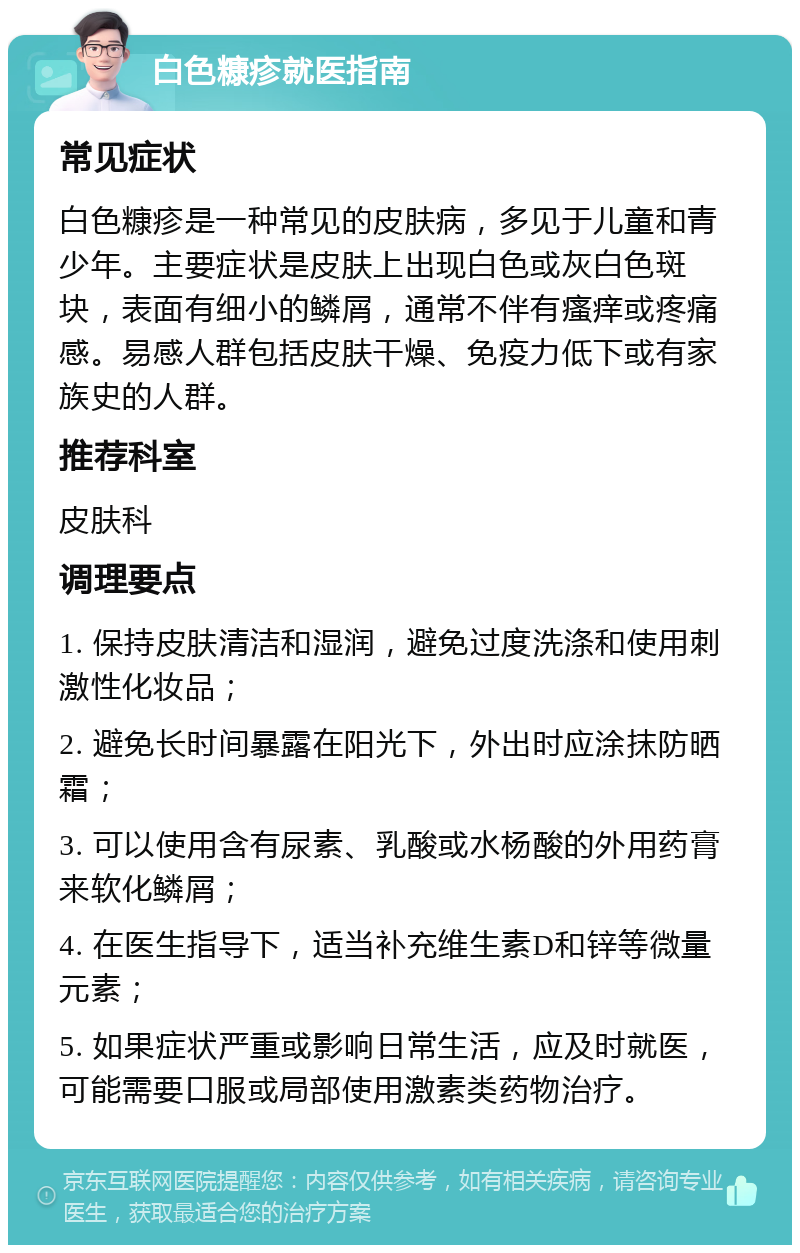 白色糠疹就医指南 常见症状 白色糠疹是一种常见的皮肤病，多见于儿童和青少年。主要症状是皮肤上出现白色或灰白色斑块，表面有细小的鳞屑，通常不伴有瘙痒或疼痛感。易感人群包括皮肤干燥、免疫力低下或有家族史的人群。 推荐科室 皮肤科 调理要点 1. 保持皮肤清洁和湿润，避免过度洗涤和使用刺激性化妆品； 2. 避免长时间暴露在阳光下，外出时应涂抹防晒霜； 3. 可以使用含有尿素、乳酸或水杨酸的外用药膏来软化鳞屑； 4. 在医生指导下，适当补充维生素D和锌等微量元素； 5. 如果症状严重或影响日常生活，应及时就医，可能需要口服或局部使用激素类药物治疗。