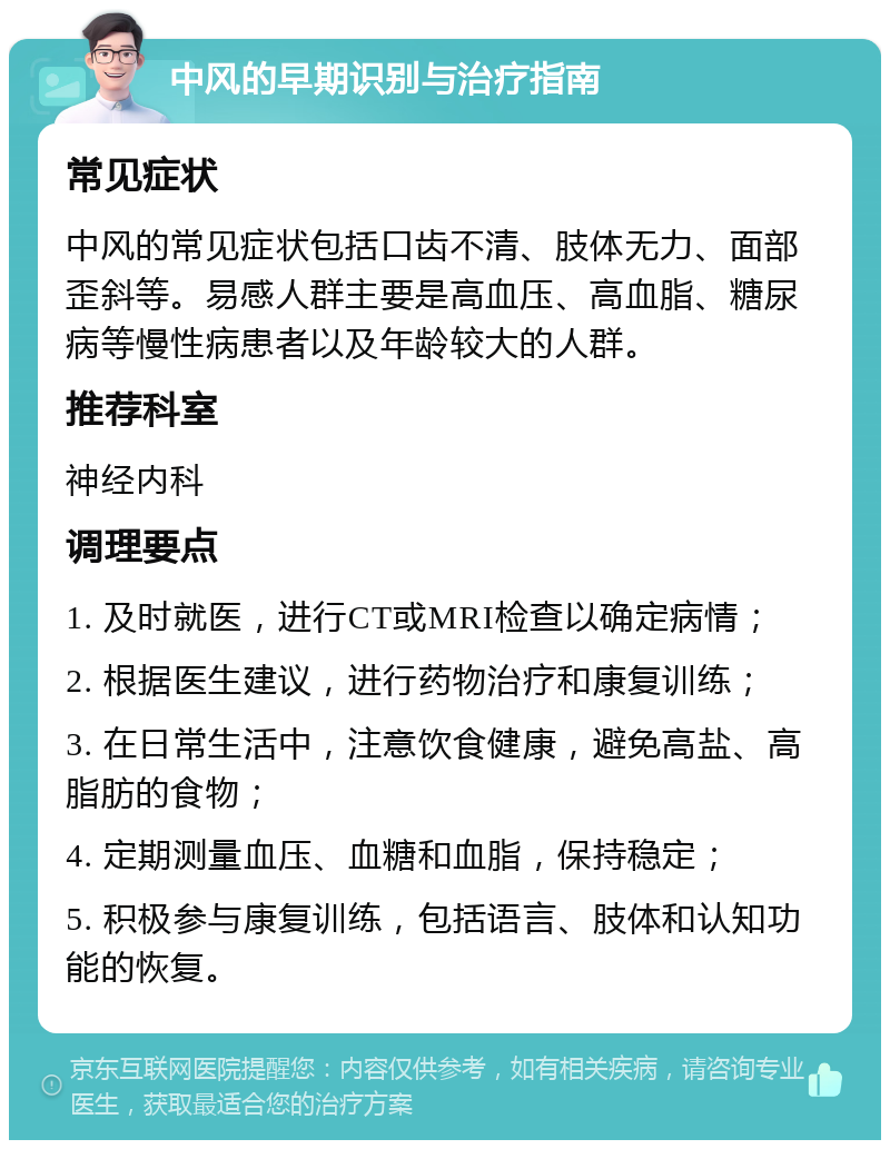 中风的早期识别与治疗指南 常见症状 中风的常见症状包括口齿不清、肢体无力、面部歪斜等。易感人群主要是高血压、高血脂、糖尿病等慢性病患者以及年龄较大的人群。 推荐科室 神经内科 调理要点 1. 及时就医，进行CT或MRI检查以确定病情； 2. 根据医生建议，进行药物治疗和康复训练； 3. 在日常生活中，注意饮食健康，避免高盐、高脂肪的食物； 4. 定期测量血压、血糖和血脂，保持稳定； 5. 积极参与康复训练，包括语言、肢体和认知功能的恢复。