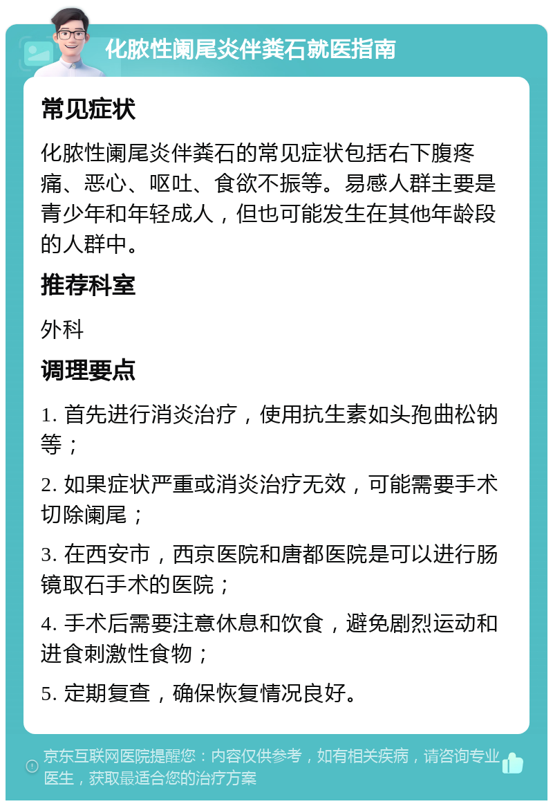 化脓性阑尾炎伴粪石就医指南 常见症状 化脓性阑尾炎伴粪石的常见症状包括右下腹疼痛、恶心、呕吐、食欲不振等。易感人群主要是青少年和年轻成人，但也可能发生在其他年龄段的人群中。 推荐科室 外科 调理要点 1. 首先进行消炎治疗，使用抗生素如头孢曲松钠等； 2. 如果症状严重或消炎治疗无效，可能需要手术切除阑尾； 3. 在西安市，西京医院和唐都医院是可以进行肠镜取石手术的医院； 4. 手术后需要注意休息和饮食，避免剧烈运动和进食刺激性食物； 5. 定期复查，确保恢复情况良好。