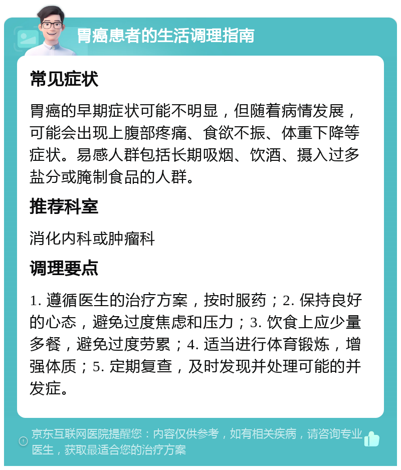 胃癌患者的生活调理指南 常见症状 胃癌的早期症状可能不明显，但随着病情发展，可能会出现上腹部疼痛、食欲不振、体重下降等症状。易感人群包括长期吸烟、饮酒、摄入过多盐分或腌制食品的人群。 推荐科室 消化内科或肿瘤科 调理要点 1. 遵循医生的治疗方案，按时服药；2. 保持良好的心态，避免过度焦虑和压力；3. 饮食上应少量多餐，避免过度劳累；4. 适当进行体育锻炼，增强体质；5. 定期复查，及时发现并处理可能的并发症。