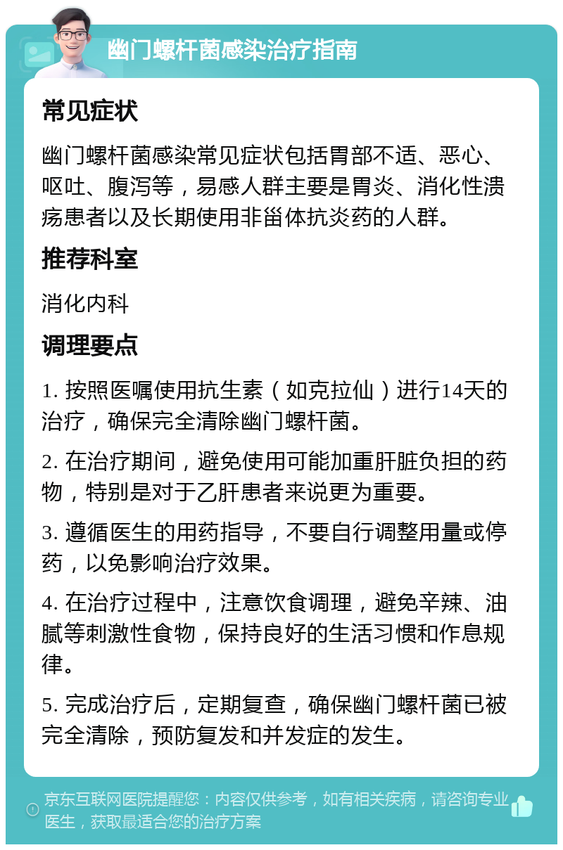 幽门螺杆菌感染治疗指南 常见症状 幽门螺杆菌感染常见症状包括胃部不适、恶心、呕吐、腹泻等，易感人群主要是胃炎、消化性溃疡患者以及长期使用非甾体抗炎药的人群。 推荐科室 消化内科 调理要点 1. 按照医嘱使用抗生素（如克拉仙）进行14天的治疗，确保完全清除幽门螺杆菌。 2. 在治疗期间，避免使用可能加重肝脏负担的药物，特别是对于乙肝患者来说更为重要。 3. 遵循医生的用药指导，不要自行调整用量或停药，以免影响治疗效果。 4. 在治疗过程中，注意饮食调理，避免辛辣、油腻等刺激性食物，保持良好的生活习惯和作息规律。 5. 完成治疗后，定期复查，确保幽门螺杆菌已被完全清除，预防复发和并发症的发生。