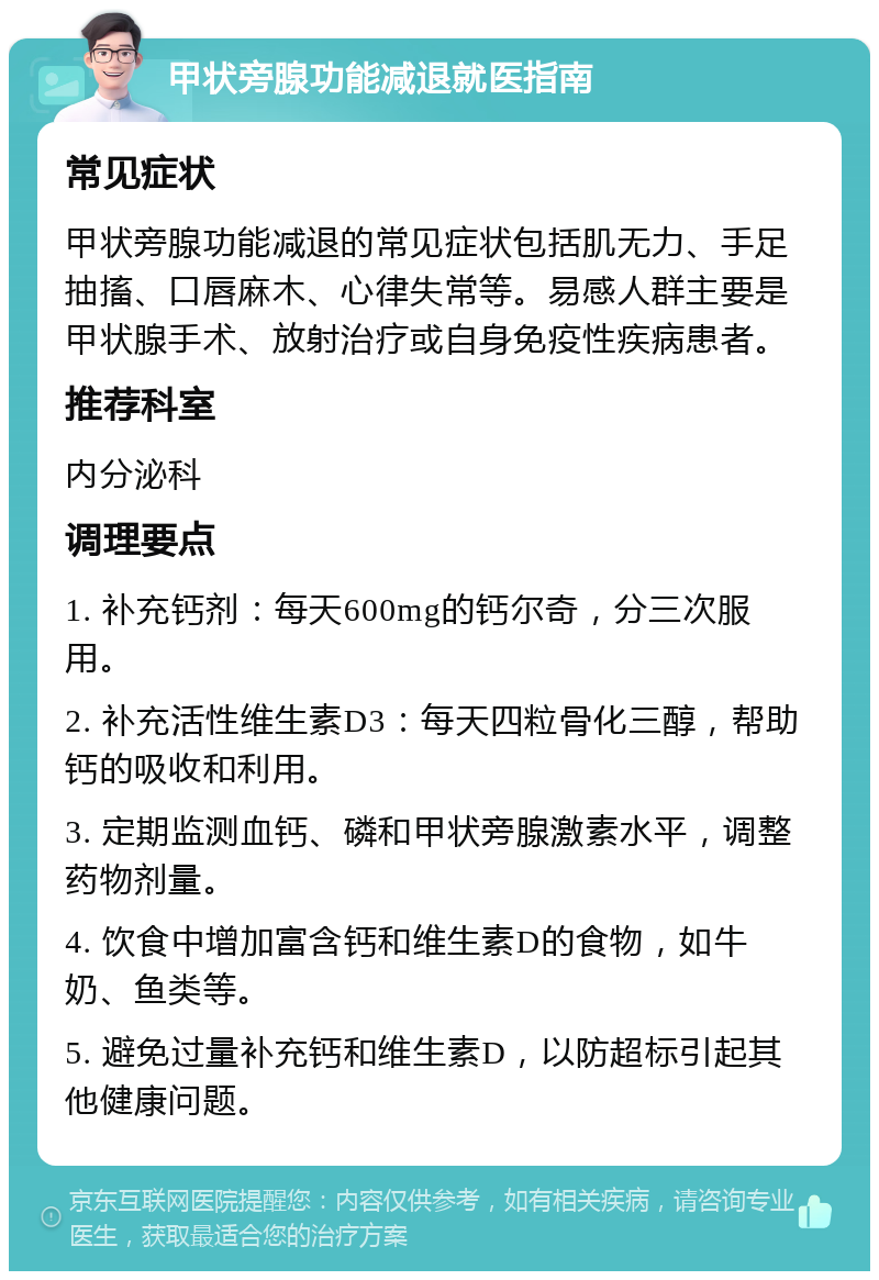 甲状旁腺功能减退就医指南 常见症状 甲状旁腺功能减退的常见症状包括肌无力、手足抽搐、口唇麻木、心律失常等。易感人群主要是甲状腺手术、放射治疗或自身免疫性疾病患者。 推荐科室 内分泌科 调理要点 1. 补充钙剂：每天600mg的钙尔奇，分三次服用。 2. 补充活性维生素D3：每天四粒骨化三醇，帮助钙的吸收和利用。 3. 定期监测血钙、磷和甲状旁腺激素水平，调整药物剂量。 4. 饮食中增加富含钙和维生素D的食物，如牛奶、鱼类等。 5. 避免过量补充钙和维生素D，以防超标引起其他健康问题。