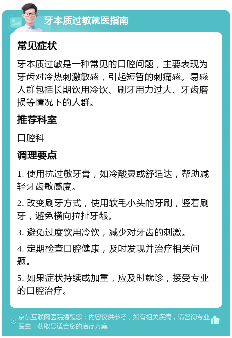 牙本质过敏就医指南 常见症状 牙本质过敏是一种常见的口腔问题，主要表现为牙齿对冷热刺激敏感，引起短暂的刺痛感。易感人群包括长期饮用冷饮、刷牙用力过大、牙齿磨损等情况下的人群。 推荐科室 口腔科 调理要点 1. 使用抗过敏牙膏，如冷酸灵或舒适达，帮助减轻牙齿敏感度。 2. 改变刷牙方式，使用软毛小头的牙刷，竖着刷牙，避免横向拉扯牙龈。 3. 避免过度饮用冷饮，减少对牙齿的刺激。 4. 定期检查口腔健康，及时发现并治疗相关问题。 5. 如果症状持续或加重，应及时就诊，接受专业的口腔治疗。