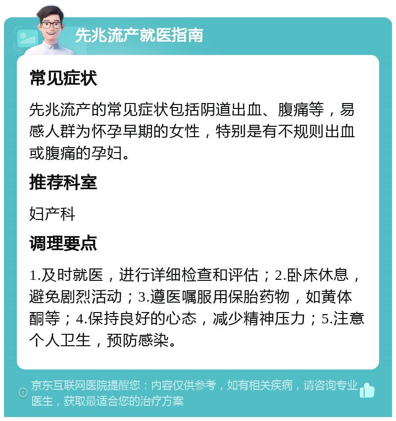 先兆流产就医指南 常见症状 先兆流产的常见症状包括阴道出血、腹痛等，易感人群为怀孕早期的女性，特别是有不规则出血或腹痛的孕妇。 推荐科室 妇产科 调理要点 1.及时就医，进行详细检查和评估；2.卧床休息，避免剧烈活动；3.遵医嘱服用保胎药物，如黄体酮等；4.保持良好的心态，减少精神压力；5.注意个人卫生，预防感染。