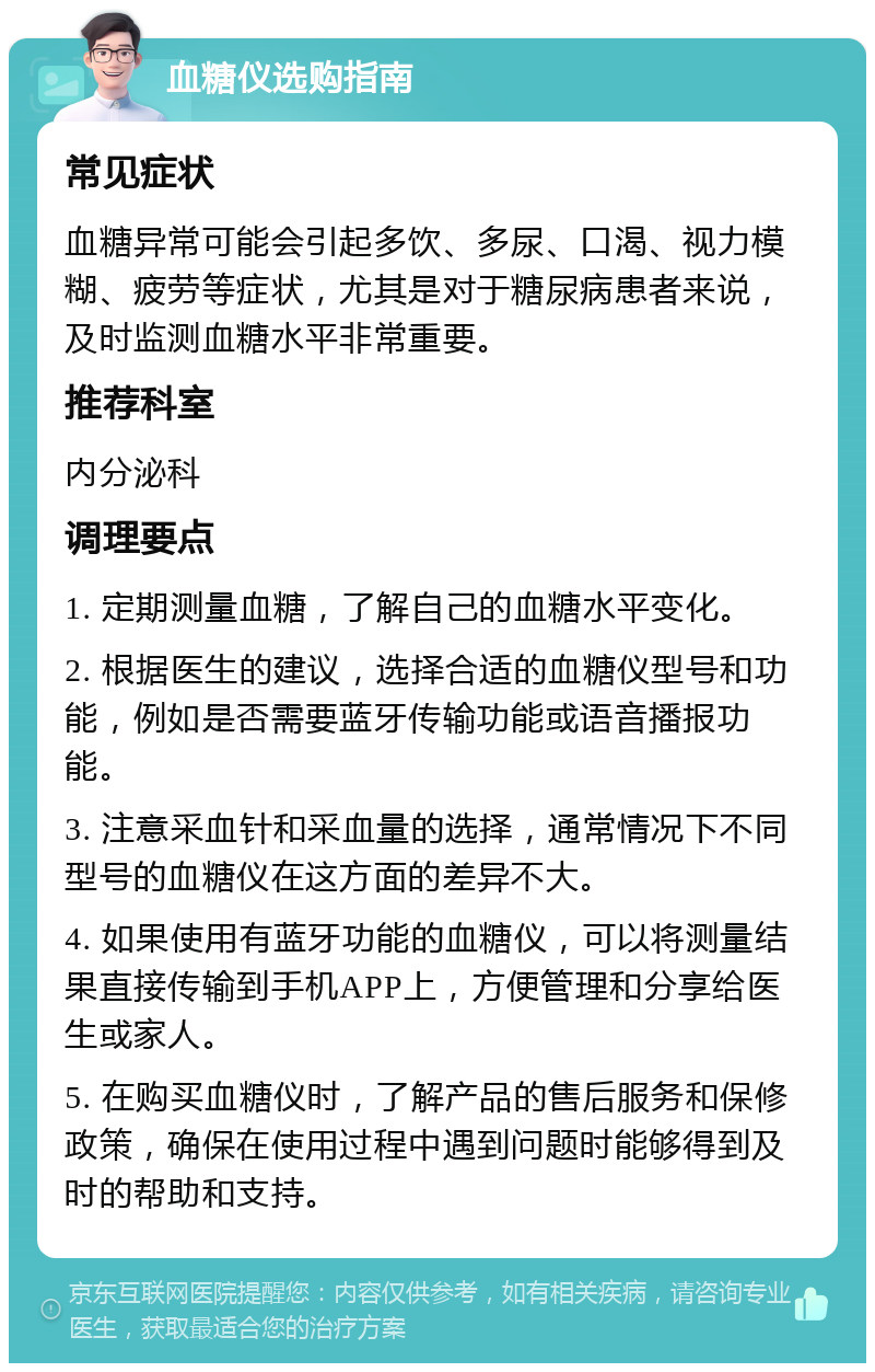 血糖仪选购指南 常见症状 血糖异常可能会引起多饮、多尿、口渴、视力模糊、疲劳等症状，尤其是对于糖尿病患者来说，及时监测血糖水平非常重要。 推荐科室 内分泌科 调理要点 1. 定期测量血糖，了解自己的血糖水平变化。 2. 根据医生的建议，选择合适的血糖仪型号和功能，例如是否需要蓝牙传输功能或语音播报功能。 3. 注意采血针和采血量的选择，通常情况下不同型号的血糖仪在这方面的差异不大。 4. 如果使用有蓝牙功能的血糖仪，可以将测量结果直接传输到手机APP上，方便管理和分享给医生或家人。 5. 在购买血糖仪时，了解产品的售后服务和保修政策，确保在使用过程中遇到问题时能够得到及时的帮助和支持。