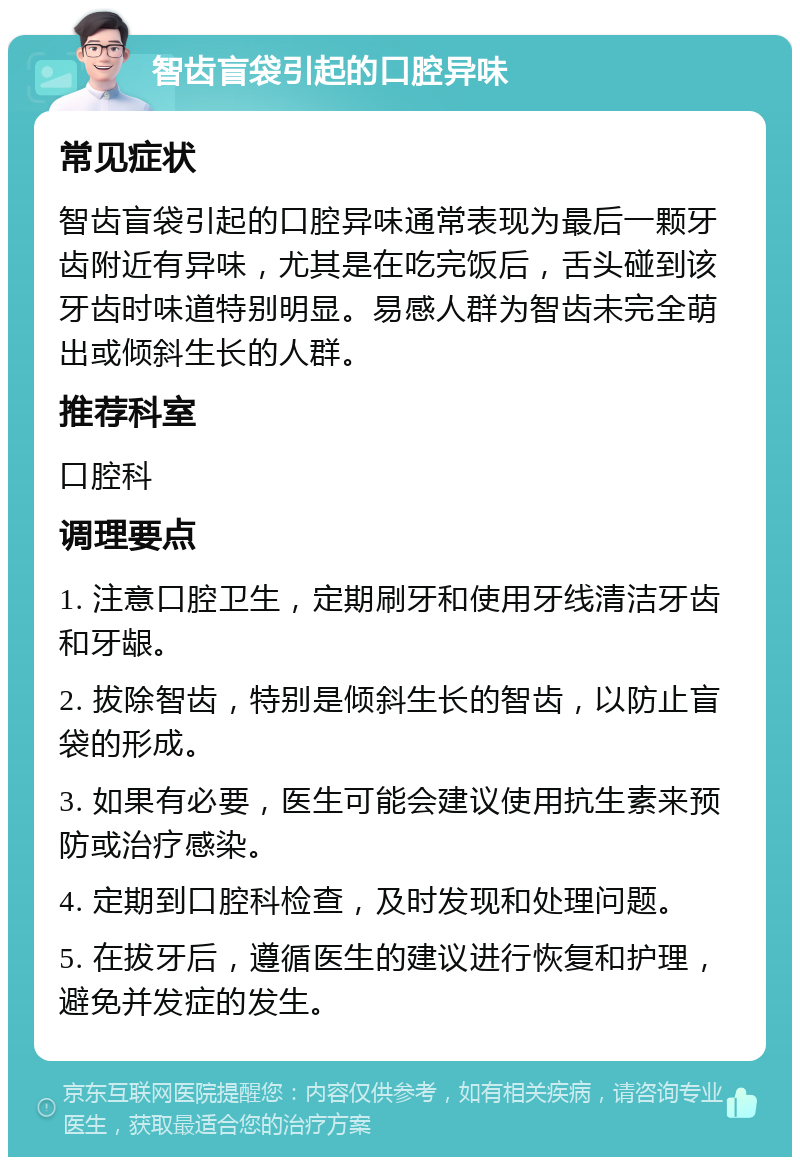 智齿盲袋引起的口腔异味 常见症状 智齿盲袋引起的口腔异味通常表现为最后一颗牙齿附近有异味，尤其是在吃完饭后，舌头碰到该牙齿时味道特别明显。易感人群为智齿未完全萌出或倾斜生长的人群。 推荐科室 口腔科 调理要点 1. 注意口腔卫生，定期刷牙和使用牙线清洁牙齿和牙龈。 2. 拔除智齿，特别是倾斜生长的智齿，以防止盲袋的形成。 3. 如果有必要，医生可能会建议使用抗生素来预防或治疗感染。 4. 定期到口腔科检查，及时发现和处理问题。 5. 在拔牙后，遵循医生的建议进行恢复和护理，避免并发症的发生。