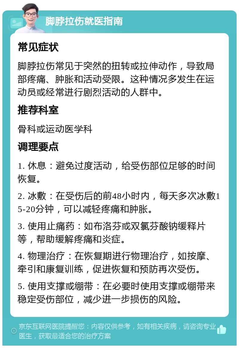 脚脖拉伤就医指南 常见症状 脚脖拉伤常见于突然的扭转或拉伸动作，导致局部疼痛、肿胀和活动受限。这种情况多发生在运动员或经常进行剧烈活动的人群中。 推荐科室 骨科或运动医学科 调理要点 1. 休息：避免过度活动，给受伤部位足够的时间恢复。 2. 冰敷：在受伤后的前48小时内，每天多次冰敷15-20分钟，可以减轻疼痛和肿胀。 3. 使用止痛药：如布洛芬或双氯芬酸钠缓释片等，帮助缓解疼痛和炎症。 4. 物理治疗：在恢复期进行物理治疗，如按摩、牵引和康复训练，促进恢复和预防再次受伤。 5. 使用支撑或绷带：在必要时使用支撑或绷带来稳定受伤部位，减少进一步损伤的风险。