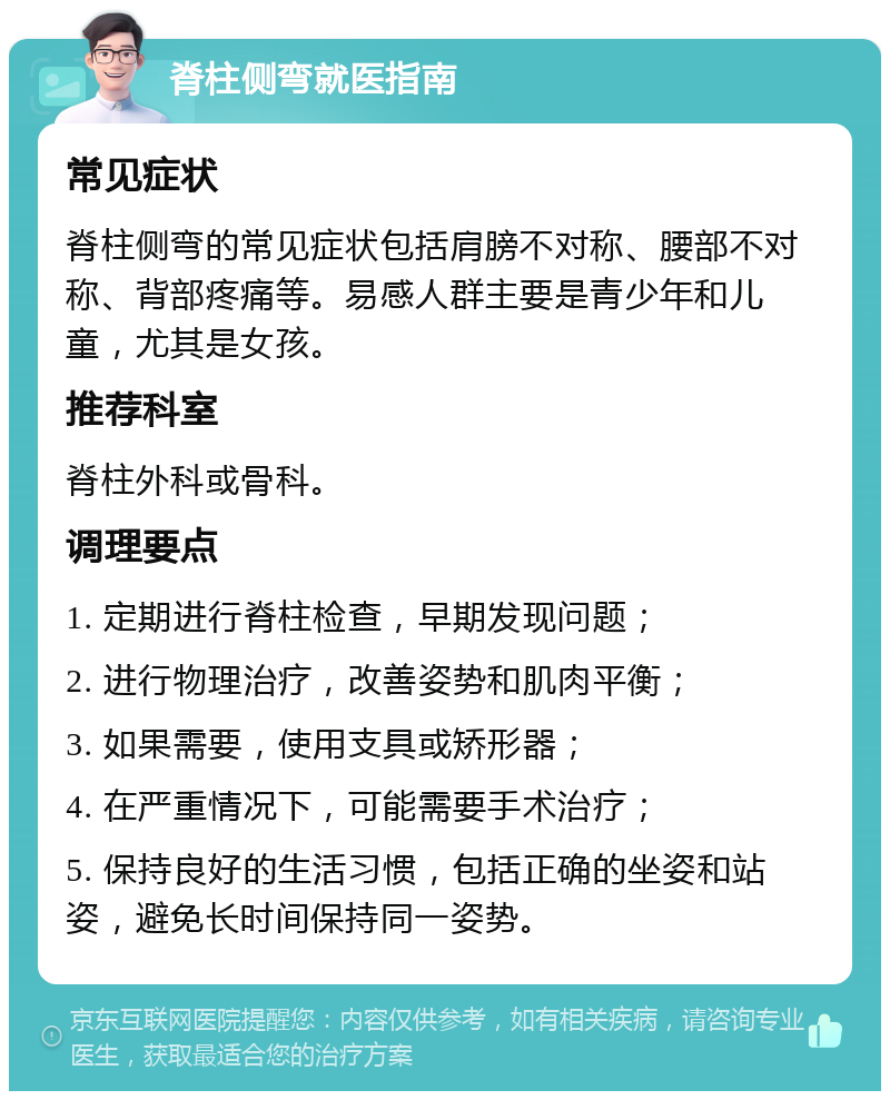 脊柱侧弯就医指南 常见症状 脊柱侧弯的常见症状包括肩膀不对称、腰部不对称、背部疼痛等。易感人群主要是青少年和儿童，尤其是女孩。 推荐科室 脊柱外科或骨科。 调理要点 1. 定期进行脊柱检查，早期发现问题； 2. 进行物理治疗，改善姿势和肌肉平衡； 3. 如果需要，使用支具或矫形器； 4. 在严重情况下，可能需要手术治疗； 5. 保持良好的生活习惯，包括正确的坐姿和站姿，避免长时间保持同一姿势。