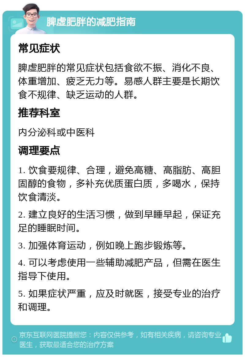 脾虚肥胖的减肥指南 常见症状 脾虚肥胖的常见症状包括食欲不振、消化不良、体重增加、疲乏无力等。易感人群主要是长期饮食不规律、缺乏运动的人群。 推荐科室 内分泌科或中医科 调理要点 1. 饮食要规律、合理，避免高糖、高脂肪、高胆固醇的食物，多补充优质蛋白质，多喝水，保持饮食清淡。 2. 建立良好的生活习惯，做到早睡早起，保证充足的睡眠时间。 3. 加强体育运动，例如晚上跑步锻炼等。 4. 可以考虑使用一些辅助减肥产品，但需在医生指导下使用。 5. 如果症状严重，应及时就医，接受专业的治疗和调理。