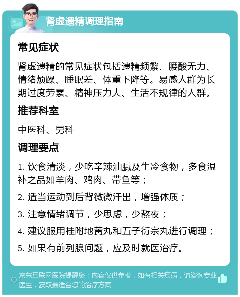 肾虚遗精调理指南 常见症状 肾虚遗精的常见症状包括遗精频繁、腰酸无力、情绪烦躁、睡眠差、体重下降等。易感人群为长期过度劳累、精神压力大、生活不规律的人群。 推荐科室 中医科、男科 调理要点 1. 饮食清淡，少吃辛辣油腻及生冷食物，多食温补之品如羊肉、鸡肉、带鱼等； 2. 适当运动到后背微微汗出，增强体质； 3. 注意情绪调节，少思虑，少熬夜； 4. 建议服用桂附地黄丸和五子衍宗丸进行调理； 5. 如果有前列腺问题，应及时就医治疗。