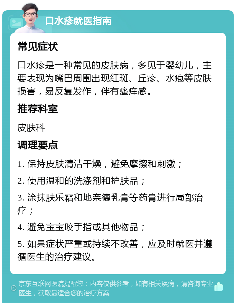 口水疹就医指南 常见症状 口水疹是一种常见的皮肤病，多见于婴幼儿，主要表现为嘴巴周围出现红斑、丘疹、水疱等皮肤损害，易反复发作，伴有瘙痒感。 推荐科室 皮肤科 调理要点 1. 保持皮肤清洁干燥，避免摩擦和刺激； 2. 使用温和的洗涤剂和护肤品； 3. 涂抹肤乐霜和地奈德乳膏等药膏进行局部治疗； 4. 避免宝宝咬手指或其他物品； 5. 如果症状严重或持续不改善，应及时就医并遵循医生的治疗建议。