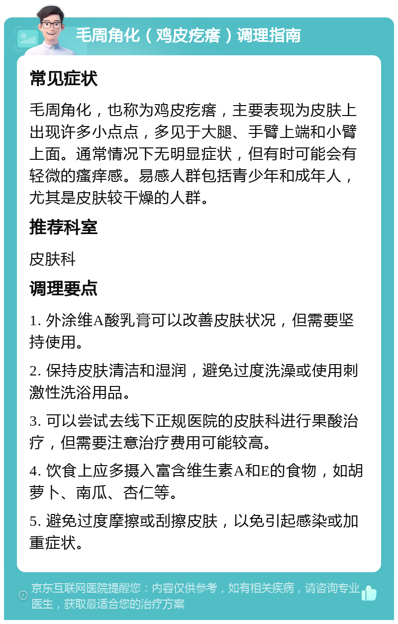 毛周角化（鸡皮疙瘩）调理指南 常见症状 毛周角化，也称为鸡皮疙瘩，主要表现为皮肤上出现许多小点点，多见于大腿、手臂上端和小臂上面。通常情况下无明显症状，但有时可能会有轻微的瘙痒感。易感人群包括青少年和成年人，尤其是皮肤较干燥的人群。 推荐科室 皮肤科 调理要点 1. 外涂维A酸乳膏可以改善皮肤状况，但需要坚持使用。 2. 保持皮肤清洁和湿润，避免过度洗澡或使用刺激性洗浴用品。 3. 可以尝试去线下正规医院的皮肤科进行果酸治疗，但需要注意治疗费用可能较高。 4. 饮食上应多摄入富含维生素A和E的食物，如胡萝卜、南瓜、杏仁等。 5. 避免过度摩擦或刮擦皮肤，以免引起感染或加重症状。