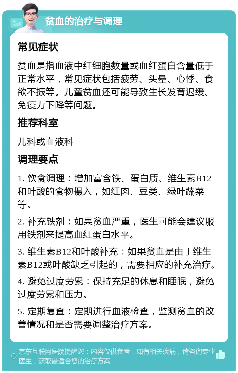 贫血的治疗与调理 常见症状 贫血是指血液中红细胞数量或血红蛋白含量低于正常水平，常见症状包括疲劳、头晕、心悸、食欲不振等。儿童贫血还可能导致生长发育迟缓、免疫力下降等问题。 推荐科室 儿科或血液科 调理要点 1. 饮食调理：增加富含铁、蛋白质、维生素B12和叶酸的食物摄入，如红肉、豆类、绿叶蔬菜等。 2. 补充铁剂：如果贫血严重，医生可能会建议服用铁剂来提高血红蛋白水平。 3. 维生素B12和叶酸补充：如果贫血是由于维生素B12或叶酸缺乏引起的，需要相应的补充治疗。 4. 避免过度劳累：保持充足的休息和睡眠，避免过度劳累和压力。 5. 定期复查：定期进行血液检查，监测贫血的改善情况和是否需要调整治疗方案。