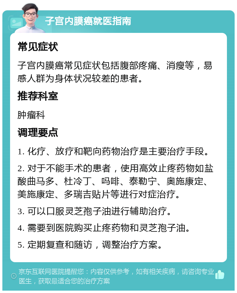 子宫内膜癌就医指南 常见症状 子宫内膜癌常见症状包括腹部疼痛、消瘦等，易感人群为身体状况较差的患者。 推荐科室 肿瘤科 调理要点 1. 化疗、放疗和靶向药物治疗是主要治疗手段。 2. 对于不能手术的患者，使用高效止疼药物如盐酸曲马多、杜冷丁、吗啡、泰勒宁、奥施康定、美施康定、多瑞吉贴片等进行对症治疗。 3. 可以口服灵芝孢子油进行辅助治疗。 4. 需要到医院购买止疼药物和灵芝孢子油。 5. 定期复查和随访，调整治疗方案。