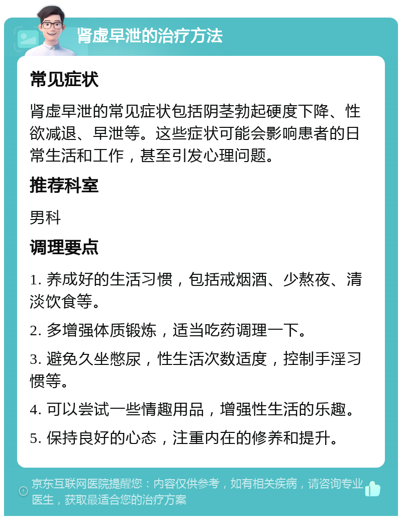 肾虚早泄的治疗方法 常见症状 肾虚早泄的常见症状包括阴茎勃起硬度下降、性欲减退、早泄等。这些症状可能会影响患者的日常生活和工作，甚至引发心理问题。 推荐科室 男科 调理要点 1. 养成好的生活习惯，包括戒烟酒、少熬夜、清淡饮食等。 2. 多增强体质锻炼，适当吃药调理一下。 3. 避免久坐憋尿，性生活次数适度，控制手淫习惯等。 4. 可以尝试一些情趣用品，增强性生活的乐趣。 5. 保持良好的心态，注重内在的修养和提升。