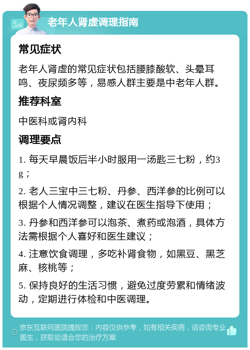 老年人肾虚调理指南 常见症状 老年人肾虚的常见症状包括腰膝酸软、头晕耳鸣、夜尿频多等，易感人群主要是中老年人群。 推荐科室 中医科或肾内科 调理要点 1. 每天早晨饭后半小时服用一汤匙三七粉，约3g； 2. 老人三宝中三七粉、丹参、西洋参的比例可以根据个人情况调整，建议在医生指导下使用； 3. 丹参和西洋参可以泡茶、煮药或泡酒，具体方法需根据个人喜好和医生建议； 4. 注意饮食调理，多吃补肾食物，如黑豆、黑芝麻、核桃等； 5. 保持良好的生活习惯，避免过度劳累和情绪波动，定期进行体检和中医调理。