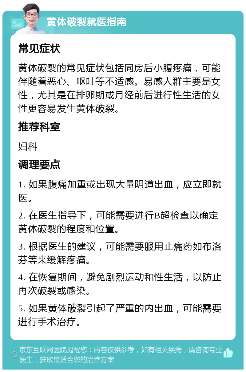 黄体破裂就医指南 常见症状 黄体破裂的常见症状包括同房后小腹疼痛，可能伴随着恶心、呕吐等不适感。易感人群主要是女性，尤其是在排卵期或月经前后进行性生活的女性更容易发生黄体破裂。 推荐科室 妇科 调理要点 1. 如果腹痛加重或出现大量阴道出血，应立即就医。 2. 在医生指导下，可能需要进行B超检查以确定黄体破裂的程度和位置。 3. 根据医生的建议，可能需要服用止痛药如布洛芬等来缓解疼痛。 4. 在恢复期间，避免剧烈运动和性生活，以防止再次破裂或感染。 5. 如果黄体破裂引起了严重的内出血，可能需要进行手术治疗。