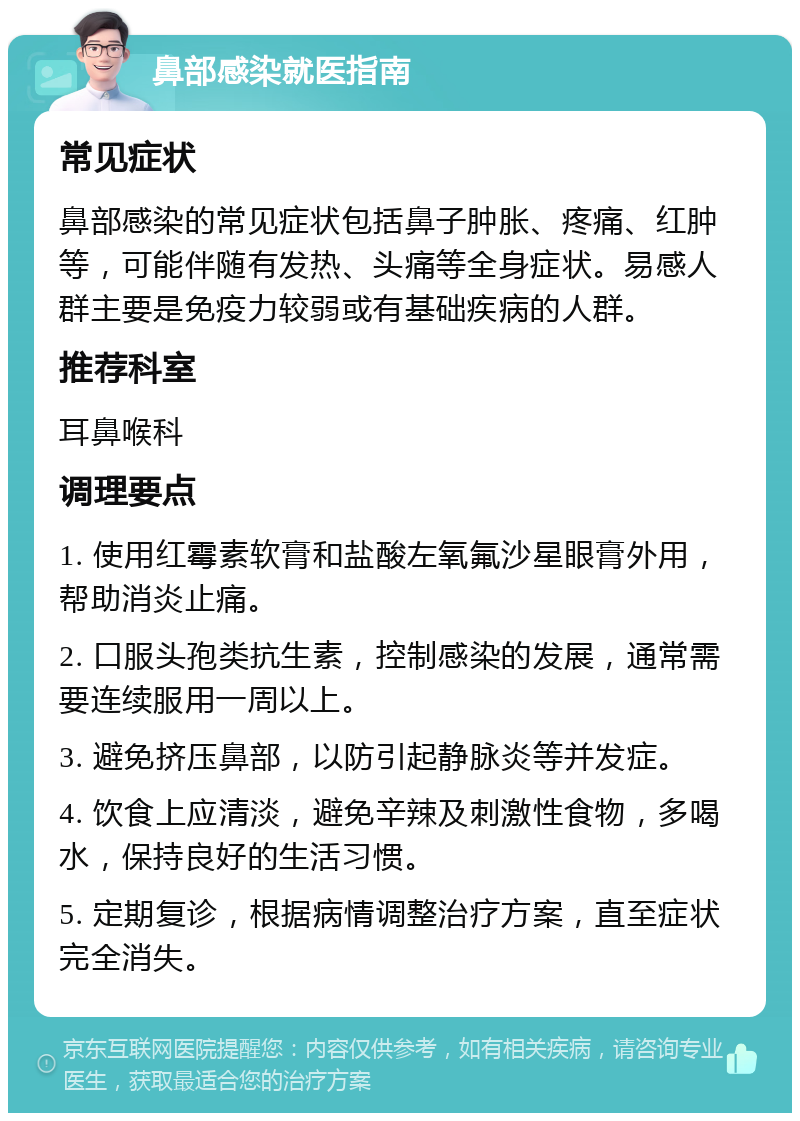 鼻部感染就医指南 常见症状 鼻部感染的常见症状包括鼻子肿胀、疼痛、红肿等，可能伴随有发热、头痛等全身症状。易感人群主要是免疫力较弱或有基础疾病的人群。 推荐科室 耳鼻喉科 调理要点 1. 使用红霉素软膏和盐酸左氧氟沙星眼膏外用，帮助消炎止痛。 2. 口服头孢类抗生素，控制感染的发展，通常需要连续服用一周以上。 3. 避免挤压鼻部，以防引起静脉炎等并发症。 4. 饮食上应清淡，避免辛辣及刺激性食物，多喝水，保持良好的生活习惯。 5. 定期复诊，根据病情调整治疗方案，直至症状完全消失。