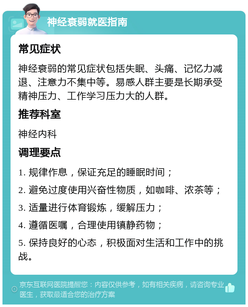 神经衰弱就医指南 常见症状 神经衰弱的常见症状包括失眠、头痛、记忆力减退、注意力不集中等。易感人群主要是长期承受精神压力、工作学习压力大的人群。 推荐科室 神经内科 调理要点 1. 规律作息，保证充足的睡眠时间； 2. 避免过度使用兴奋性物质，如咖啡、浓茶等； 3. 适量进行体育锻炼，缓解压力； 4. 遵循医嘱，合理使用镇静药物； 5. 保持良好的心态，积极面对生活和工作中的挑战。