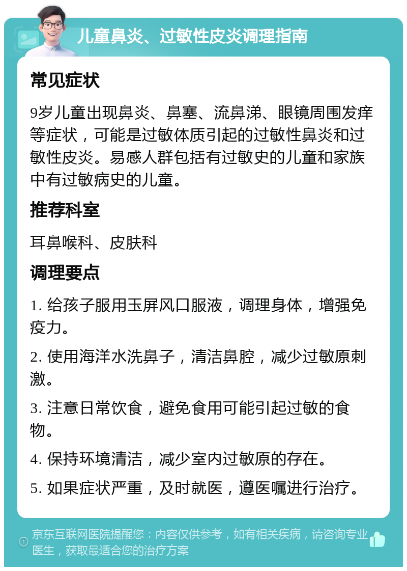 儿童鼻炎、过敏性皮炎调理指南 常见症状 9岁儿童出现鼻炎、鼻塞、流鼻涕、眼镜周围发痒等症状，可能是过敏体质引起的过敏性鼻炎和过敏性皮炎。易感人群包括有过敏史的儿童和家族中有过敏病史的儿童。 推荐科室 耳鼻喉科、皮肤科 调理要点 1. 给孩子服用玉屏风口服液，调理身体，增强免疫力。 2. 使用海洋水洗鼻子，清洁鼻腔，减少过敏原刺激。 3. 注意日常饮食，避免食用可能引起过敏的食物。 4. 保持环境清洁，减少室内过敏原的存在。 5. 如果症状严重，及时就医，遵医嘱进行治疗。