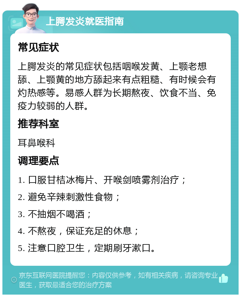 上腭发炎就医指南 常见症状 上腭发炎的常见症状包括咽喉发黄、上颚老想舔、上颚黄的地方舔起来有点粗糙、有时候会有灼热感等。易感人群为长期熬夜、饮食不当、免疫力较弱的人群。 推荐科室 耳鼻喉科 调理要点 1. 口服甘桔冰梅片、开喉剑喷雾剂治疗； 2. 避免辛辣刺激性食物； 3. 不抽烟不喝酒； 4. 不熬夜，保证充足的休息； 5. 注意口腔卫生，定期刷牙漱口。