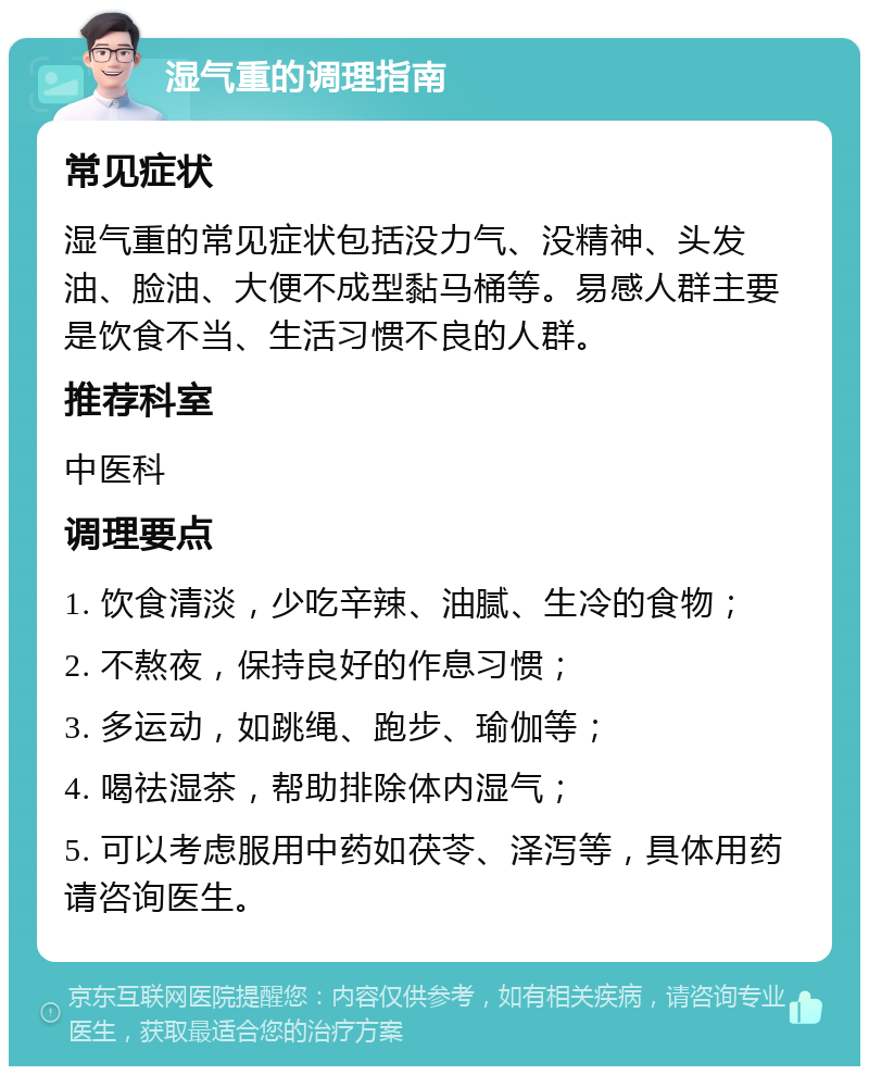 湿气重的调理指南 常见症状 湿气重的常见症状包括没力气、没精神、头发油、脸油、大便不成型黏马桶等。易感人群主要是饮食不当、生活习惯不良的人群。 推荐科室 中医科 调理要点 1. 饮食清淡，少吃辛辣、油腻、生冷的食物； 2. 不熬夜，保持良好的作息习惯； 3. 多运动，如跳绳、跑步、瑜伽等； 4. 喝祛湿茶，帮助排除体内湿气； 5. 可以考虑服用中药如茯苓、泽泻等，具体用药请咨询医生。