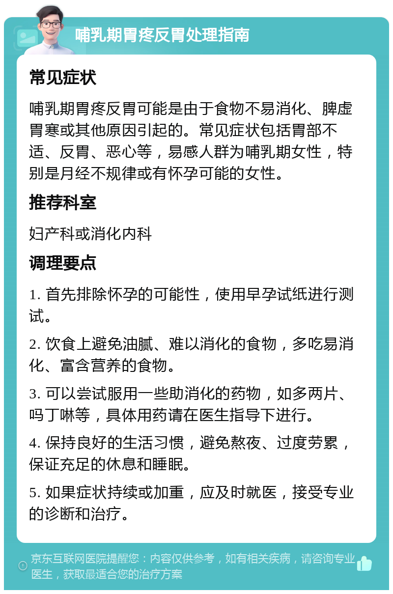 哺乳期胃疼反胃处理指南 常见症状 哺乳期胃疼反胃可能是由于食物不易消化、脾虚胃寒或其他原因引起的。常见症状包括胃部不适、反胃、恶心等，易感人群为哺乳期女性，特别是月经不规律或有怀孕可能的女性。 推荐科室 妇产科或消化内科 调理要点 1. 首先排除怀孕的可能性，使用早孕试纸进行测试。 2. 饮食上避免油腻、难以消化的食物，多吃易消化、富含营养的食物。 3. 可以尝试服用一些助消化的药物，如多两片、吗丁啉等，具体用药请在医生指导下进行。 4. 保持良好的生活习惯，避免熬夜、过度劳累，保证充足的休息和睡眠。 5. 如果症状持续或加重，应及时就医，接受专业的诊断和治疗。