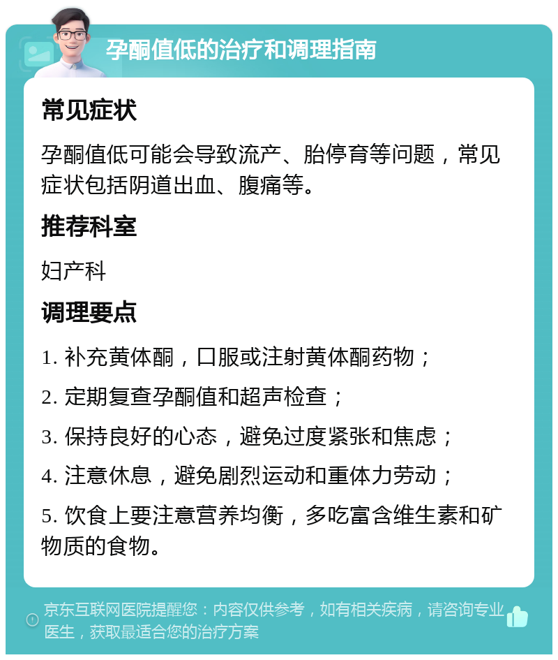 孕酮值低的治疗和调理指南 常见症状 孕酮值低可能会导致流产、胎停育等问题，常见症状包括阴道出血、腹痛等。 推荐科室 妇产科 调理要点 1. 补充黄体酮，口服或注射黄体酮药物； 2. 定期复查孕酮值和超声检查； 3. 保持良好的心态，避免过度紧张和焦虑； 4. 注意休息，避免剧烈运动和重体力劳动； 5. 饮食上要注意营养均衡，多吃富含维生素和矿物质的食物。