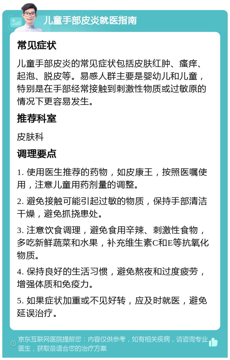 儿童手部皮炎就医指南 常见症状 儿童手部皮炎的常见症状包括皮肤红肿、瘙痒、起泡、脱皮等。易感人群主要是婴幼儿和儿童，特别是在手部经常接触到刺激性物质或过敏原的情况下更容易发生。 推荐科室 皮肤科 调理要点 1. 使用医生推荐的药物，如皮康王，按照医嘱使用，注意儿童用药剂量的调整。 2. 避免接触可能引起过敏的物质，保持手部清洁干燥，避免抓挠患处。 3. 注意饮食调理，避免食用辛辣、刺激性食物，多吃新鲜蔬菜和水果，补充维生素C和E等抗氧化物质。 4. 保持良好的生活习惯，避免熬夜和过度疲劳，增强体质和免疫力。 5. 如果症状加重或不见好转，应及时就医，避免延误治疗。