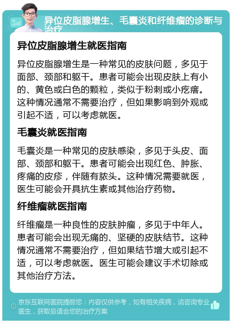 异位皮脂腺增生、毛囊炎和纤维瘤的诊断与治疗 异位皮脂腺增生就医指南 异位皮脂腺增生是一种常见的皮肤问题，多见于面部、颈部和躯干。患者可能会出现皮肤上有小的、黄色或白色的颗粒，类似于粉刺或小疙瘩。这种情况通常不需要治疗，但如果影响到外观或引起不适，可以考虑就医。 毛囊炎就医指南 毛囊炎是一种常见的皮肤感染，多见于头皮、面部、颈部和躯干。患者可能会出现红色、肿胀、疼痛的皮疹，伴随有脓头。这种情况需要就医，医生可能会开具抗生素或其他治疗药物。 纤维瘤就医指南 纤维瘤是一种良性的皮肤肿瘤，多见于中年人。患者可能会出现无痛的、坚硬的皮肤结节。这种情况通常不需要治疗，但如果结节增大或引起不适，可以考虑就医。医生可能会建议手术切除或其他治疗方法。