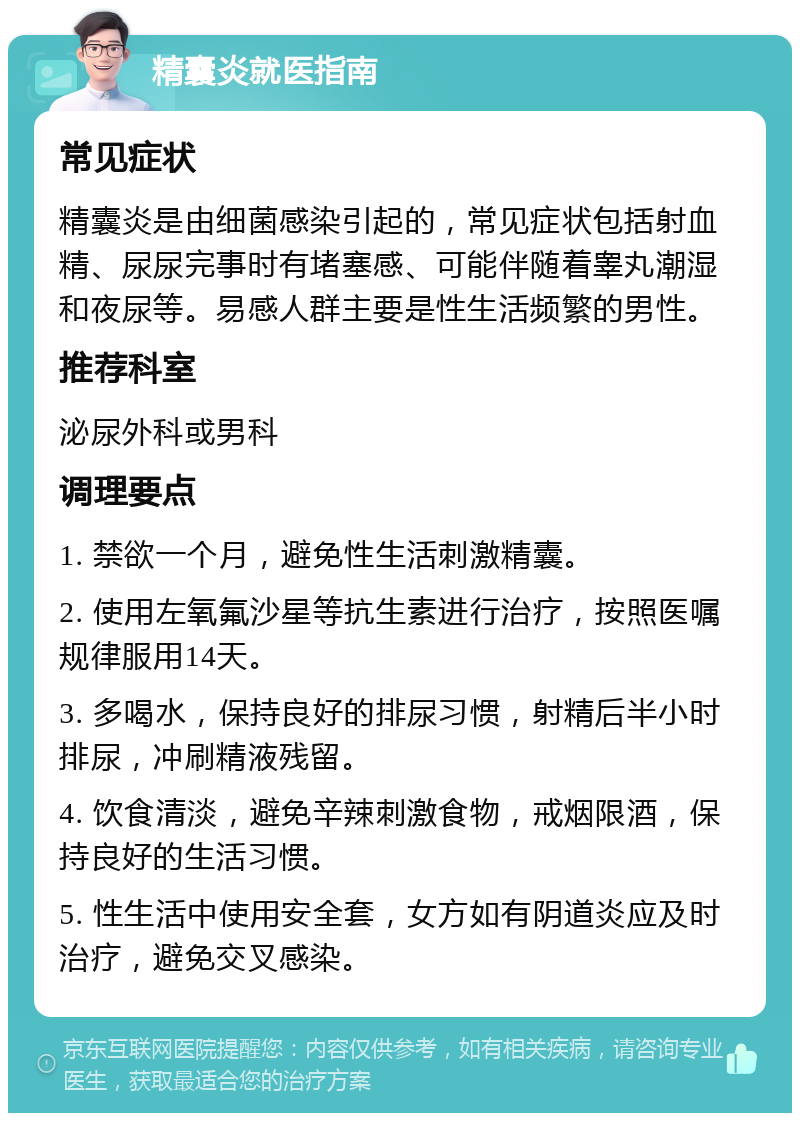 精囊炎就医指南 常见症状 精囊炎是由细菌感染引起的，常见症状包括射血精、尿尿完事时有堵塞感、可能伴随着睾丸潮湿和夜尿等。易感人群主要是性生活频繁的男性。 推荐科室 泌尿外科或男科 调理要点 1. 禁欲一个月，避免性生活刺激精囊。 2. 使用左氧氟沙星等抗生素进行治疗，按照医嘱规律服用14天。 3. 多喝水，保持良好的排尿习惯，射精后半小时排尿，冲刷精液残留。 4. 饮食清淡，避免辛辣刺激食物，戒烟限酒，保持良好的生活习惯。 5. 性生活中使用安全套，女方如有阴道炎应及时治疗，避免交叉感染。