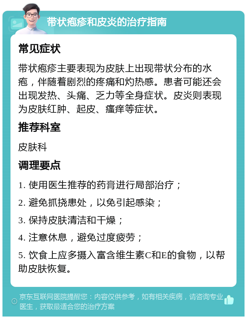 带状疱疹和皮炎的治疗指南 常见症状 带状疱疹主要表现为皮肤上出现带状分布的水疱，伴随着剧烈的疼痛和灼热感。患者可能还会出现发热、头痛、乏力等全身症状。皮炎则表现为皮肤红肿、起皮、瘙痒等症状。 推荐科室 皮肤科 调理要点 1. 使用医生推荐的药膏进行局部治疗； 2. 避免抓挠患处，以免引起感染； 3. 保持皮肤清洁和干燥； 4. 注意休息，避免过度疲劳； 5. 饮食上应多摄入富含维生素C和E的食物，以帮助皮肤恢复。