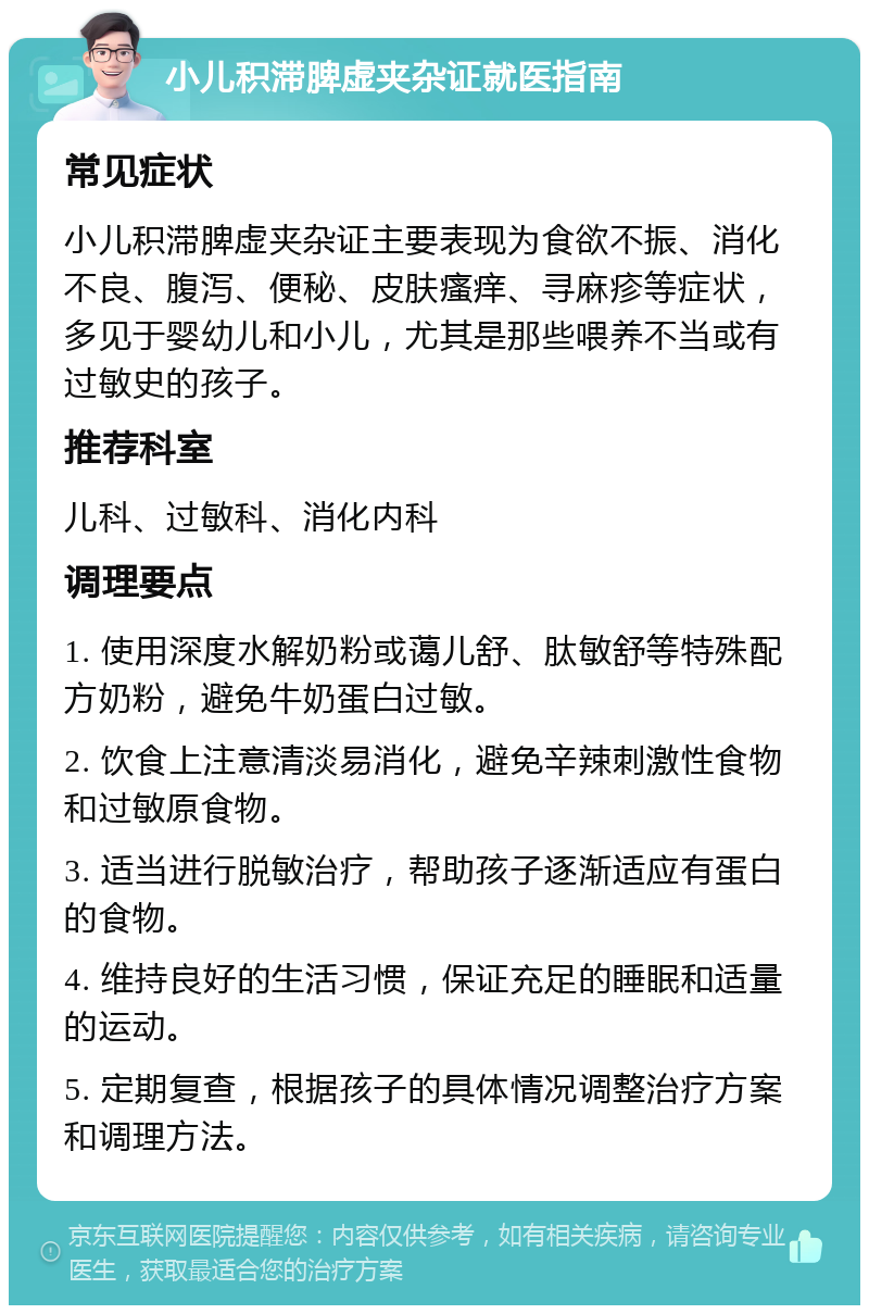 小儿积滞脾虚夹杂证就医指南 常见症状 小儿积滞脾虚夹杂证主要表现为食欲不振、消化不良、腹泻、便秘、皮肤瘙痒、寻麻疹等症状，多见于婴幼儿和小儿，尤其是那些喂养不当或有过敏史的孩子。 推荐科室 儿科、过敏科、消化内科 调理要点 1. 使用深度水解奶粉或蔼儿舒、肽敏舒等特殊配方奶粉，避免牛奶蛋白过敏。 2. 饮食上注意清淡易消化，避免辛辣刺激性食物和过敏原食物。 3. 适当进行脱敏治疗，帮助孩子逐渐适应有蛋白的食物。 4. 维持良好的生活习惯，保证充足的睡眠和适量的运动。 5. 定期复查，根据孩子的具体情况调整治疗方案和调理方法。