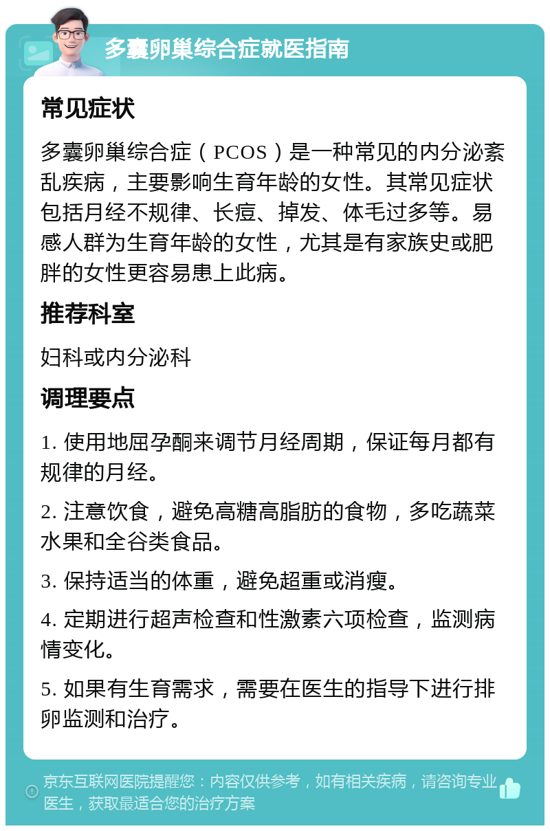 多囊卵巢综合症就医指南 常见症状 多囊卵巢综合症（PCOS）是一种常见的内分泌紊乱疾病，主要影响生育年龄的女性。其常见症状包括月经不规律、长痘、掉发、体毛过多等。易感人群为生育年龄的女性，尤其是有家族史或肥胖的女性更容易患上此病。 推荐科室 妇科或内分泌科 调理要点 1. 使用地屈孕酮来调节月经周期，保证每月都有规律的月经。 2. 注意饮食，避免高糖高脂肪的食物，多吃蔬菜水果和全谷类食品。 3. 保持适当的体重，避免超重或消瘦。 4. 定期进行超声检查和性激素六项检查，监测病情变化。 5. 如果有生育需求，需要在医生的指导下进行排卵监测和治疗。