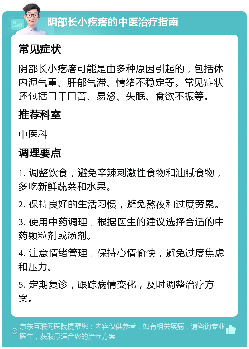 阴部长小疙瘩的中医治疗指南 常见症状 阴部长小疙瘩可能是由多种原因引起的，包括体内湿气重、肝郁气滞、情绪不稳定等。常见症状还包括口干口苦、易怒、失眠、食欲不振等。 推荐科室 中医科 调理要点 1. 调整饮食，避免辛辣刺激性食物和油腻食物，多吃新鲜蔬菜和水果。 2. 保持良好的生活习惯，避免熬夜和过度劳累。 3. 使用中药调理，根据医生的建议选择合适的中药颗粒剂或汤剂。 4. 注意情绪管理，保持心情愉快，避免过度焦虑和压力。 5. 定期复诊，跟踪病情变化，及时调整治疗方案。