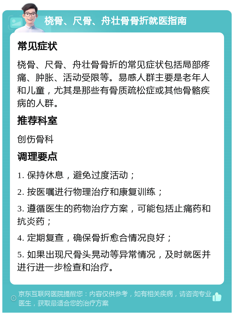 桡骨、尺骨、舟壮骨骨折就医指南 常见症状 桡骨、尺骨、舟壮骨骨折的常见症状包括局部疼痛、肿胀、活动受限等。易感人群主要是老年人和儿童，尤其是那些有骨质疏松症或其他骨骼疾病的人群。 推荐科室 创伤骨科 调理要点 1. 保持休息，避免过度活动； 2. 按医嘱进行物理治疗和康复训练； 3. 遵循医生的药物治疗方案，可能包括止痛药和抗炎药； 4. 定期复查，确保骨折愈合情况良好； 5. 如果出现尺骨头晃动等异常情况，及时就医并进行进一步检查和治疗。