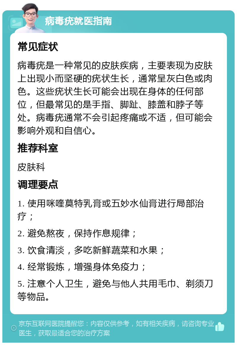 病毒疣就医指南 常见症状 病毒疣是一种常见的皮肤疾病，主要表现为皮肤上出现小而坚硬的疣状生长，通常呈灰白色或肉色。这些疣状生长可能会出现在身体的任何部位，但最常见的是手指、脚趾、膝盖和脖子等处。病毒疣通常不会引起疼痛或不适，但可能会影响外观和自信心。 推荐科室 皮肤科 调理要点 1. 使用咪喹莫特乳膏或五妙水仙膏进行局部治疗； 2. 避免熬夜，保持作息规律； 3. 饮食清淡，多吃新鲜蔬菜和水果； 4. 经常锻炼，增强身体免疫力； 5. 注意个人卫生，避免与他人共用毛巾、剃须刀等物品。