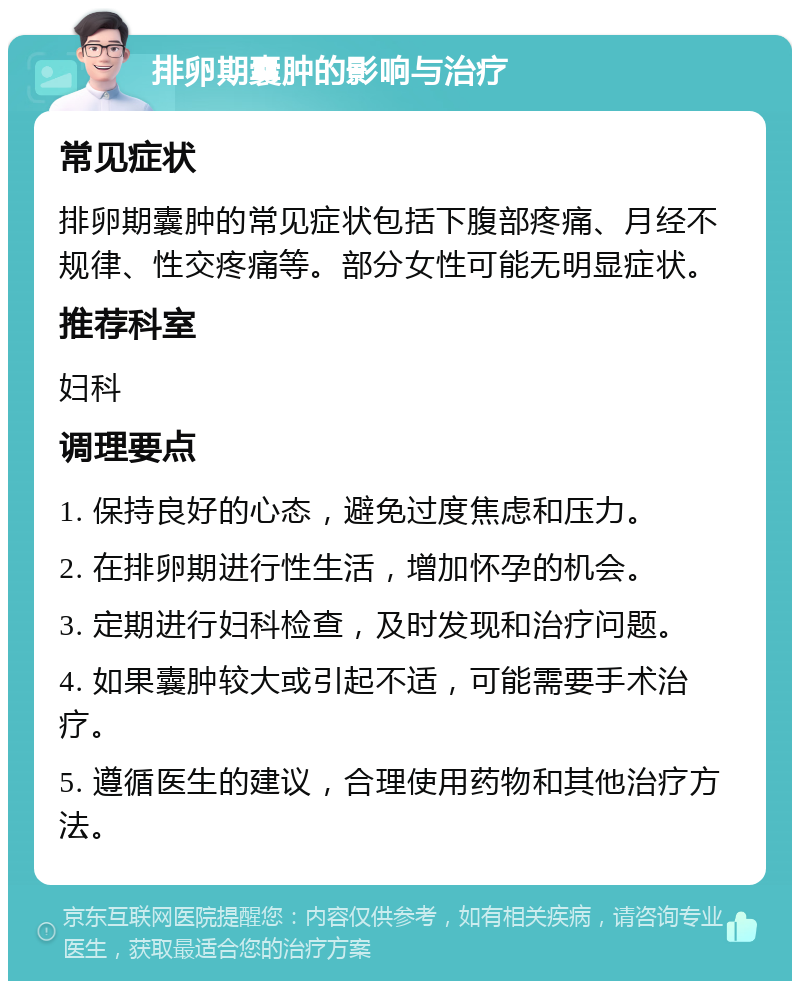 排卵期囊肿的影响与治疗 常见症状 排卵期囊肿的常见症状包括下腹部疼痛、月经不规律、性交疼痛等。部分女性可能无明显症状。 推荐科室 妇科 调理要点 1. 保持良好的心态，避免过度焦虑和压力。 2. 在排卵期进行性生活，增加怀孕的机会。 3. 定期进行妇科检查，及时发现和治疗问题。 4. 如果囊肿较大或引起不适，可能需要手术治疗。 5. 遵循医生的建议，合理使用药物和其他治疗方法。