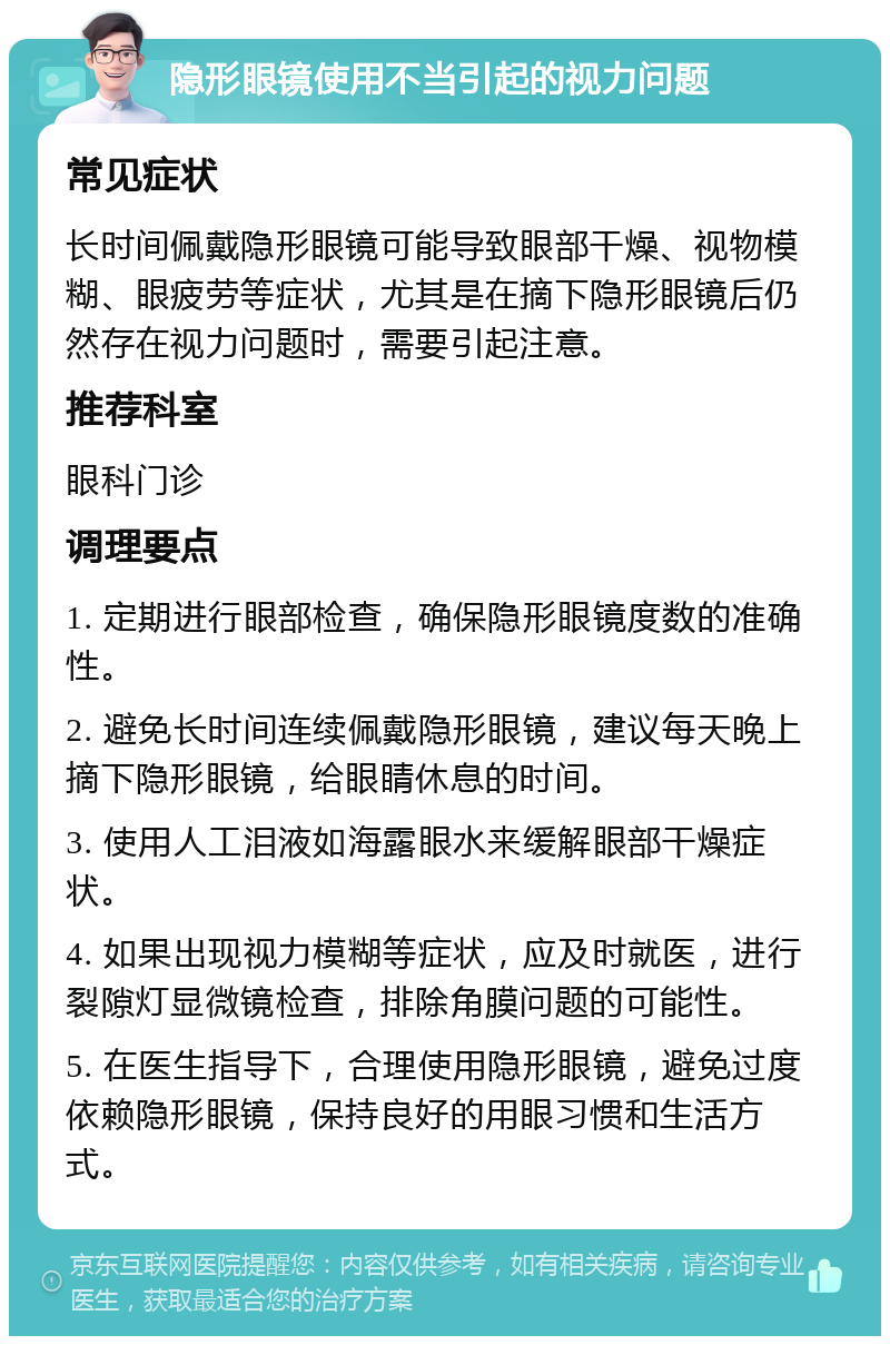 隐形眼镜使用不当引起的视力问题 常见症状 长时间佩戴隐形眼镜可能导致眼部干燥、视物模糊、眼疲劳等症状，尤其是在摘下隐形眼镜后仍然存在视力问题时，需要引起注意。 推荐科室 眼科门诊 调理要点 1. 定期进行眼部检查，确保隐形眼镜度数的准确性。 2. 避免长时间连续佩戴隐形眼镜，建议每天晚上摘下隐形眼镜，给眼睛休息的时间。 3. 使用人工泪液如海露眼水来缓解眼部干燥症状。 4. 如果出现视力模糊等症状，应及时就医，进行裂隙灯显微镜检查，排除角膜问题的可能性。 5. 在医生指导下，合理使用隐形眼镜，避免过度依赖隐形眼镜，保持良好的用眼习惯和生活方式。