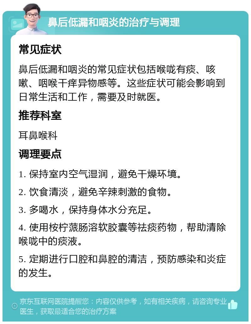 鼻后低漏和咽炎的治疗与调理 常见症状 鼻后低漏和咽炎的常见症状包括喉咙有痰、咳嗽、咽喉干痒异物感等。这些症状可能会影响到日常生活和工作，需要及时就医。 推荐科室 耳鼻喉科 调理要点 1. 保持室内空气湿润，避免干燥环境。 2. 饮食清淡，避免辛辣刺激的食物。 3. 多喝水，保持身体水分充足。 4. 使用桉柠蒎肠溶软胶囊等祛痰药物，帮助清除喉咙中的痰液。 5. 定期进行口腔和鼻腔的清洁，预防感染和炎症的发生。