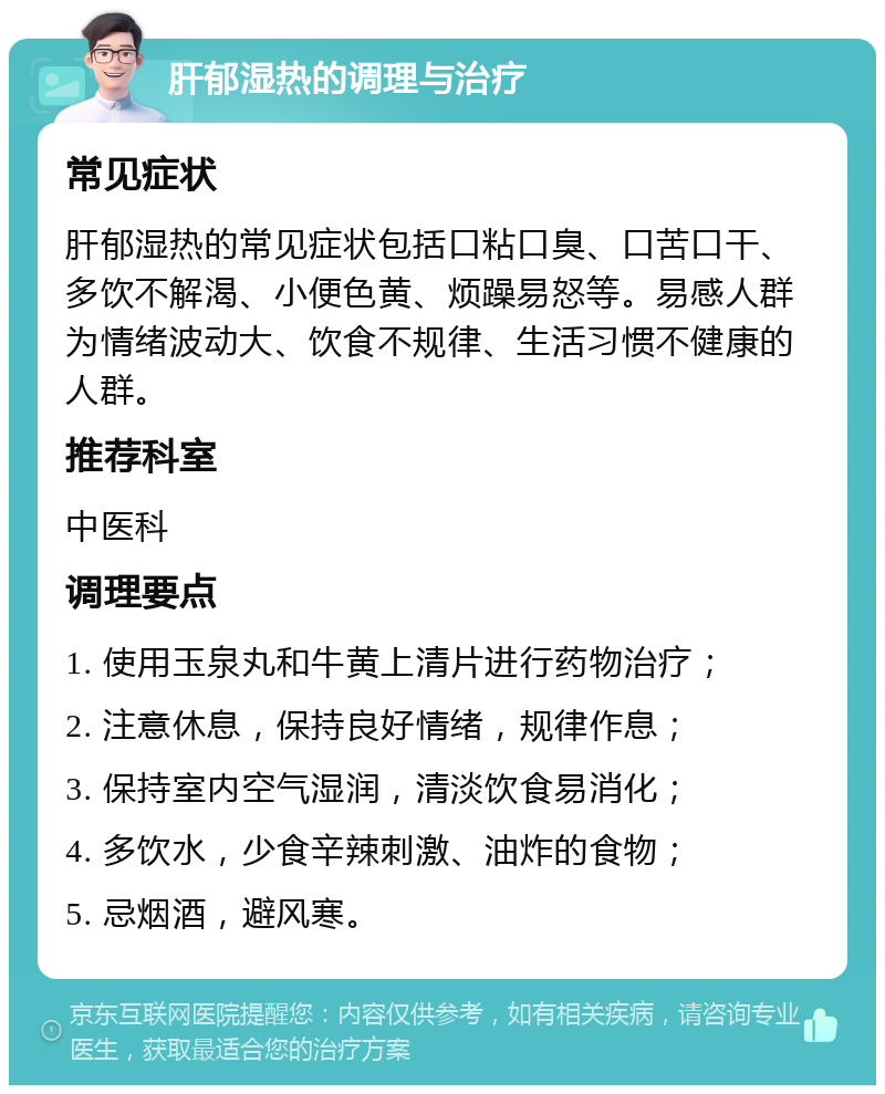 肝郁湿热的调理与治疗 常见症状 肝郁湿热的常见症状包括口粘口臭、口苦口干、多饮不解渴、小便色黄、烦躁易怒等。易感人群为情绪波动大、饮食不规律、生活习惯不健康的人群。 推荐科室 中医科 调理要点 1. 使用玉泉丸和牛黄上清片进行药物治疗； 2. 注意休息，保持良好情绪，规律作息； 3. 保持室内空气湿润，清淡饮食易消化； 4. 多饮水，少食辛辣刺激、油炸的食物； 5. 忌烟酒，避风寒。