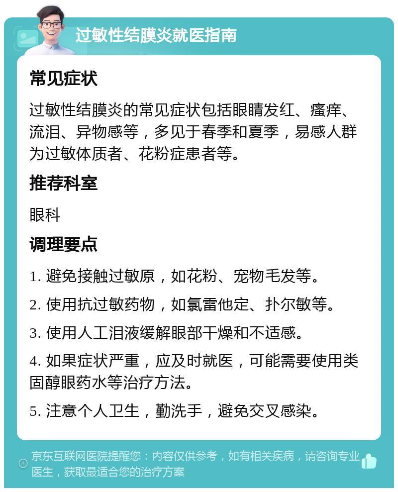 过敏性结膜炎就医指南 常见症状 过敏性结膜炎的常见症状包括眼睛发红、瘙痒、流泪、异物感等，多见于春季和夏季，易感人群为过敏体质者、花粉症患者等。 推荐科室 眼科 调理要点 1. 避免接触过敏原，如花粉、宠物毛发等。 2. 使用抗过敏药物，如氯雷他定、扑尔敏等。 3. 使用人工泪液缓解眼部干燥和不适感。 4. 如果症状严重，应及时就医，可能需要使用类固醇眼药水等治疗方法。 5. 注意个人卫生，勤洗手，避免交叉感染。