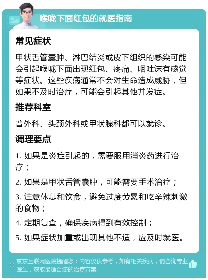 喉咙下面红包的就医指南 常见症状 甲状舌管囊肿、淋巴结炎或皮下组织的感染可能会引起喉咙下面出现红包、疼痛、咽吐沫有感觉等症状。这些疾病通常不会对生命造成威胁，但如果不及时治疗，可能会引起其他并发症。 推荐科室 普外科、头颈外科或甲状腺科都可以就诊。 调理要点 1. 如果是炎症引起的，需要服用消炎药进行治疗； 2. 如果是甲状舌管囊肿，可能需要手术治疗； 3. 注意休息和饮食，避免过度劳累和吃辛辣刺激的食物； 4. 定期复查，确保疾病得到有效控制； 5. 如果症状加重或出现其他不适，应及时就医。